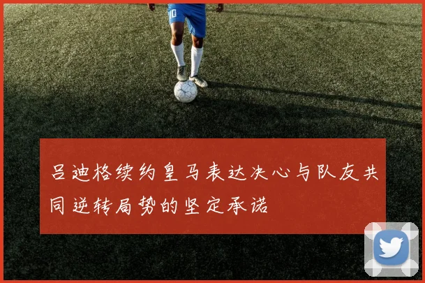 吕迪格续约皇马表达决心与队友共同逆转局势的坚定承诺