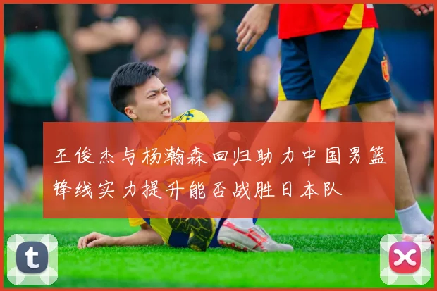 王俊杰与杨瀚森回归助力中国男篮锋线实力提升能否战胜日本队