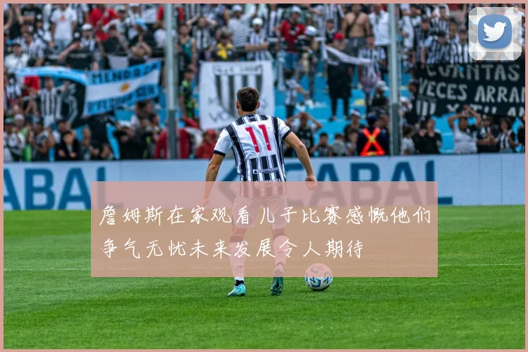 詹姆斯在家观看儿子比赛感慨他们争气无忧未来发展令人期待