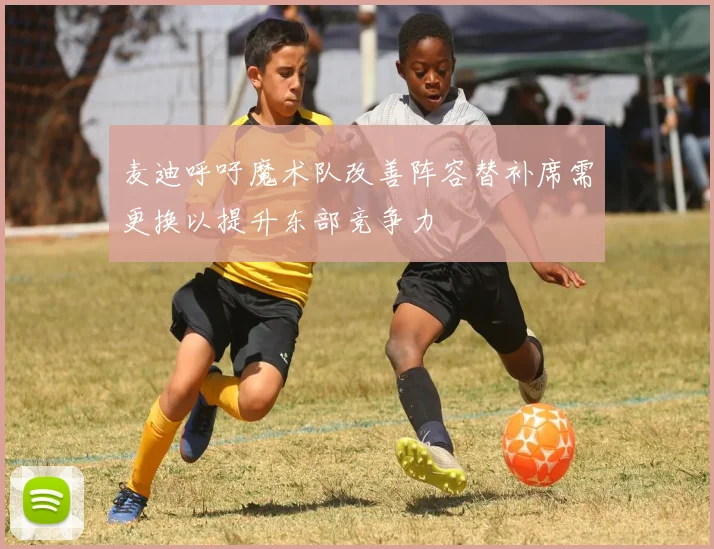麦迪呼吁魔术队改善阵容替补席需更换以提升东部竞争力