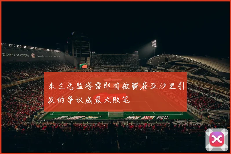 米兰总监塔雷即将被解雇亚沙里引发的争议成最大败笔