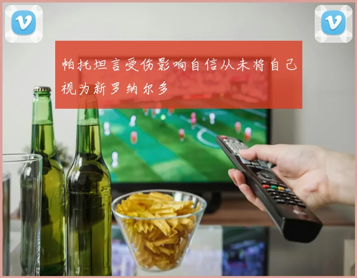 帕托坦言受伤影响自信从未将自己视为新罗纳尔多