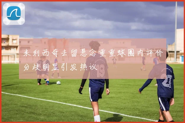 米利西奇去留悬念重重球圈内评价分歧明显引发热议