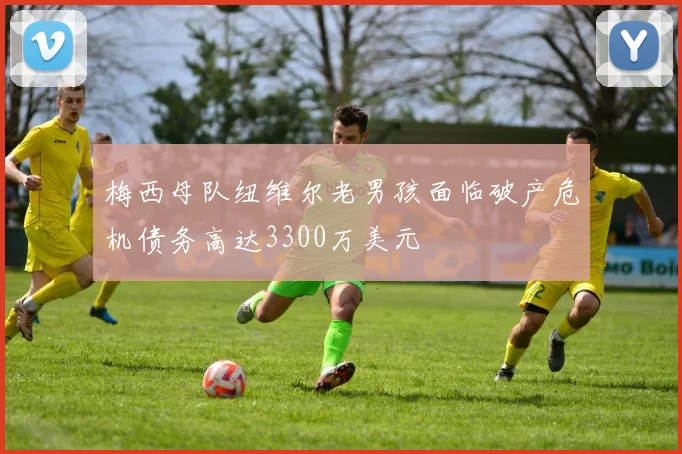 梅西母队纽维尔老男孩面临破产危机债务高达3300万美元