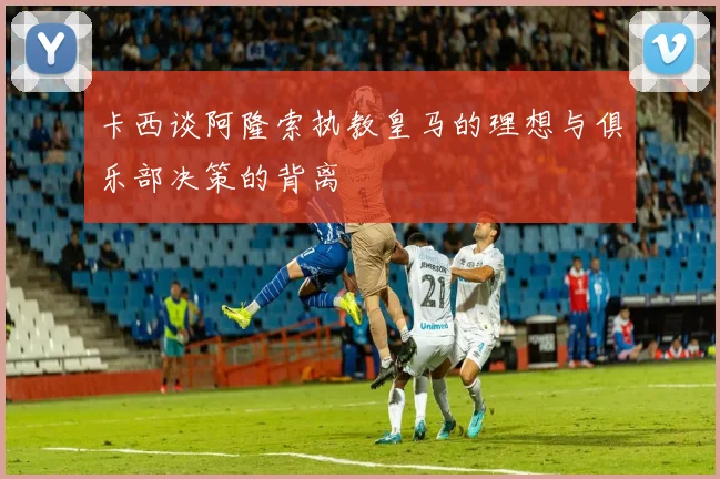卡西谈阿隆索执教皇马的理想与俱乐部决策的背离