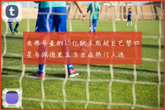 老佛爷豪掷15亿欧求购超巨巴黎四星与佩德里亚马尔成热门人选