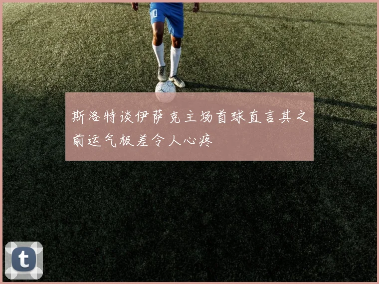 斯洛特谈伊萨克主场首球直言其之前运气极差令人心疼