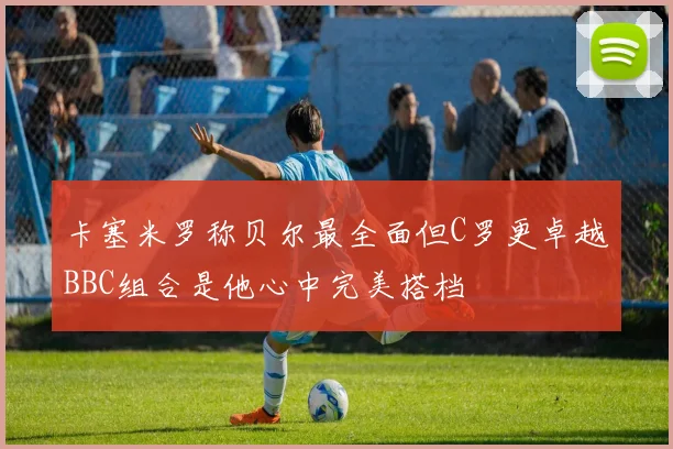 卡塞米罗称贝尔最全面但C罗更卓越BBC组合是他心中完美搭档
