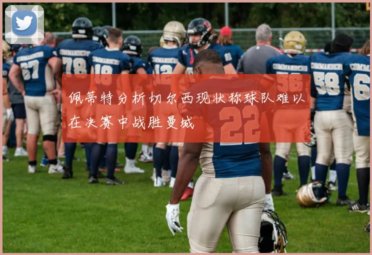 佩蒂特分析切尔西现状称球队难以在决赛中战胜曼城