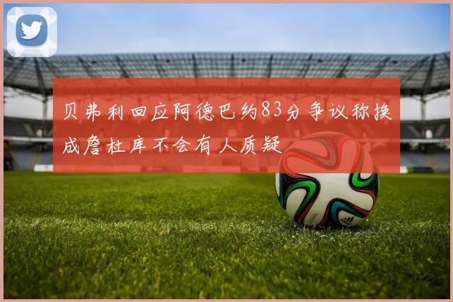 贝弗利回应阿德巴约83分争议称换成詹杜库不会有人质疑