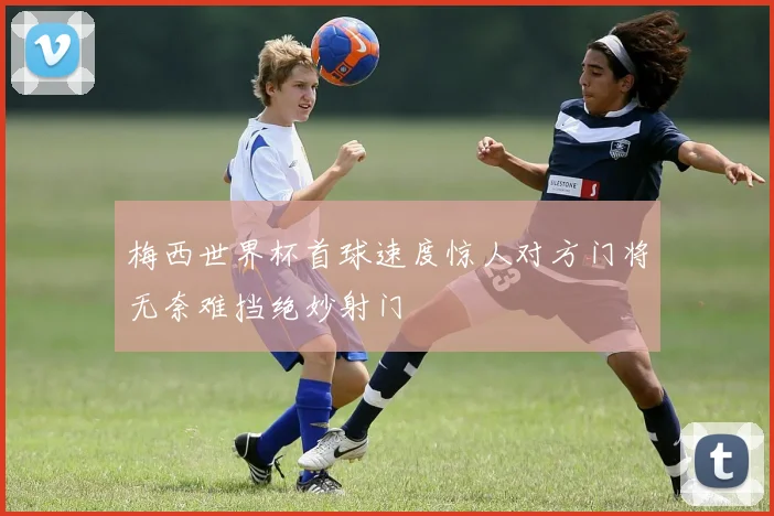 梅西世界杯首球速度惊人对方门将无奈难挡绝妙射门