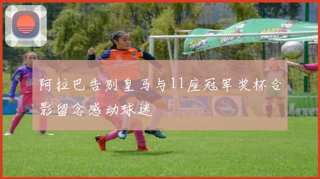 阿拉巴告别皇马与11座冠军奖杯合影留念感动球迷