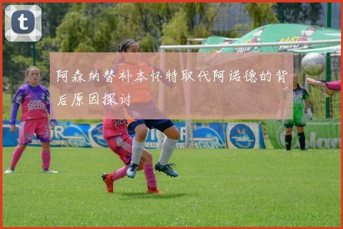 阿森纳替补本怀特取代阿诺德的背后原因探讨