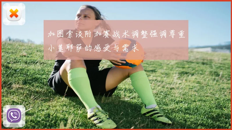 加图索谈附加赛战术调整强调尊重小基耶萨的感受与需求