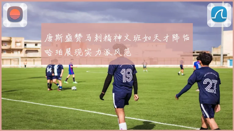 唐斯盛赞马刺精神文班如天才降临哈珀展现实力派风范