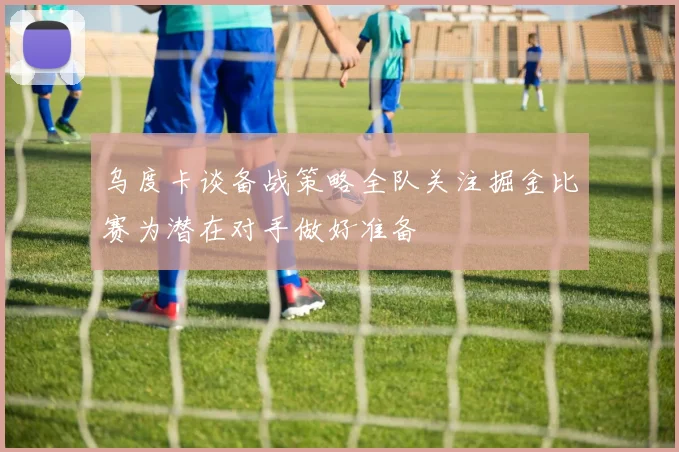 乌度卡谈备战策略全队关注掘金比赛为潜在对手做好准备