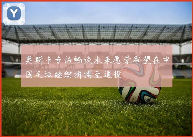 奥斯卡专访畅谈未来愿景希望在中国足坛继续拼搏至退役