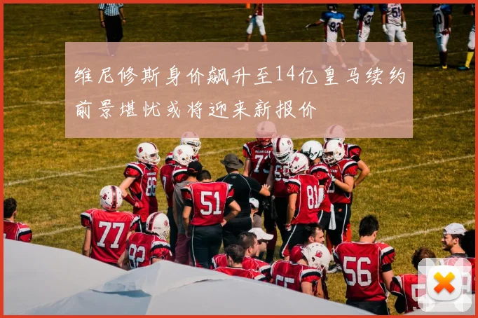 维尼修斯身价飙升至14亿皇马续约前景堪忧或将迎来新报价