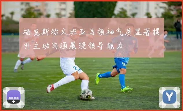 福克斯称文班亚马领袖气质显著提升主动沟通展现领导能力