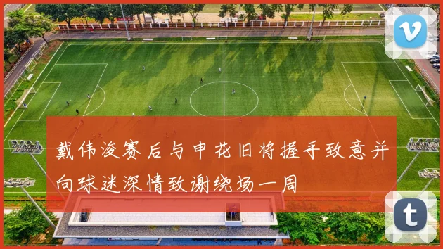 戴伟浚赛后与申花旧将握手致意并向球迷深情致谢绕场一周