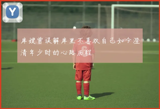 库嫂曾误解库里不喜欢自己如今澄清年少时的心路历程