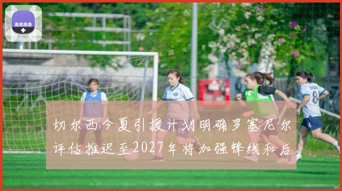 切尔西今夏引援计划明确罗塞尼尔评估推迟至2027年将加强锋线和后防线