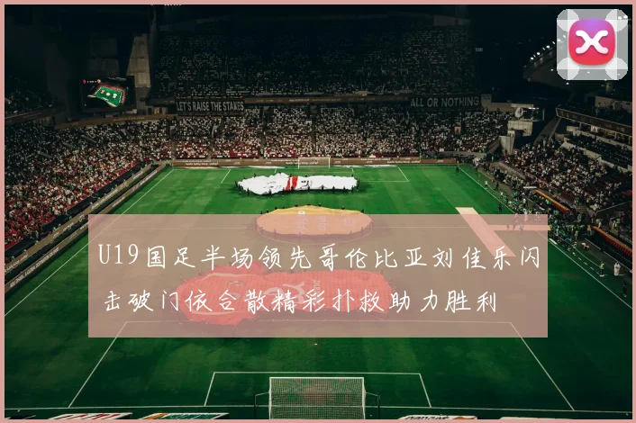U19国足半场领先哥伦比亚刘佳乐闪击破门依合散精彩扑救助力胜利
