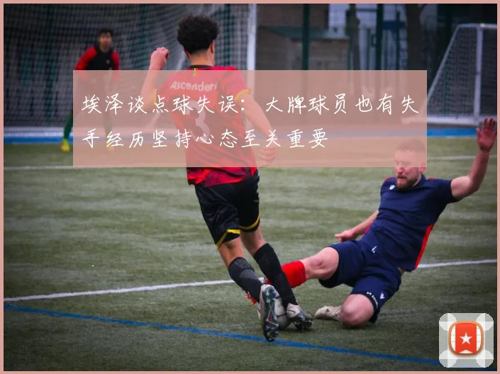 埃泽谈点球失误：大牌球员也有失手经历坚持心态至关重要